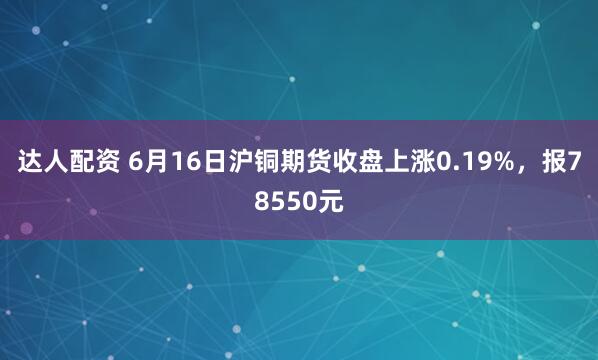 达人配资 6月16日沪铜期货收盘上涨0.19%，报78550元