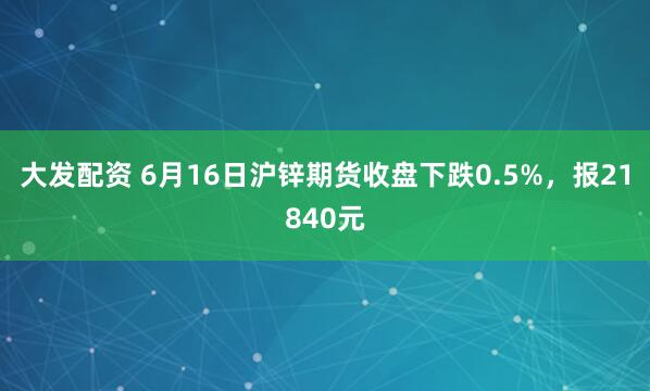 大发配资 6月16日沪锌期货收盘下跌0.5%，报21840元