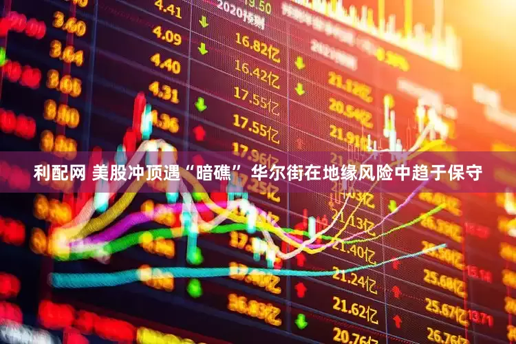 利配网 美股冲顶遇“暗礁” 华尔街在地缘风险中趋于保守