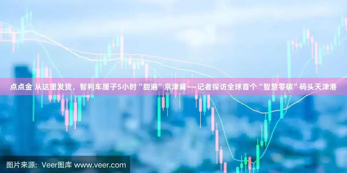 点点金 从这里发货，智利车厘子5小时“甜遍”京津冀——记者探访全球首个“智慧零碳”码头天津港