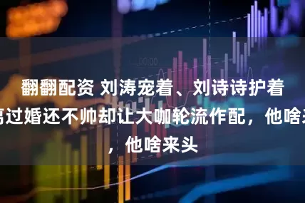 翻翻配资 刘涛宠着、刘诗诗护着，离过婚还不帅却让大咖轮流作配，他啥来头