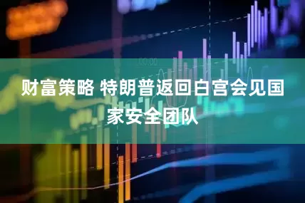 财富策略 特朗普返回白宫会见国家安全团队
