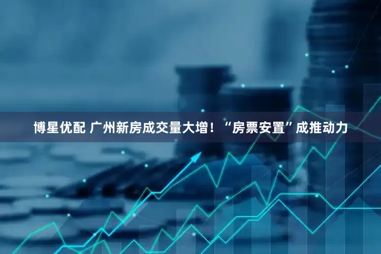 博星优配 广州新房成交量大增！“房票安置”成推动力