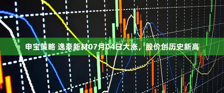 申宝策略 逸豪新材07月04日大涨，股价创历史新高