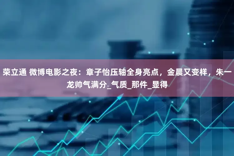 荣立通 微博电影之夜：章子怡压轴全身亮点，金晨又变样，朱一龙帅气满分_气质_那件_显得