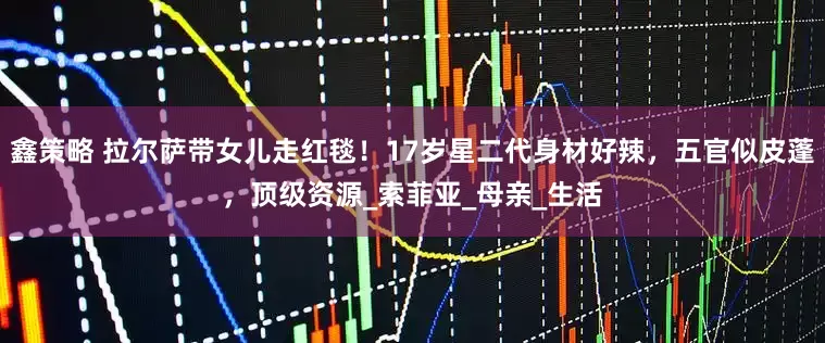 鑫策略 拉尔萨带女儿走红毯！17岁星二代身材好辣，五官似皮蓬，顶级资源_索菲亚_母亲_生活