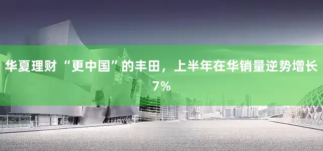 华夏理财 “更中国”的丰田，上半年在华销量逆势增长7%