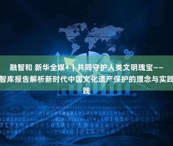 融智和 新华全媒+｜共同守护人类文明瑰宝——智库报告解析新时代中国文化遗产保护的理念与实践