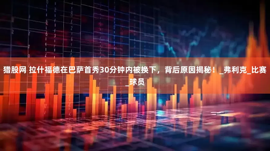 猎股网 拉什福德在巴萨首秀30分钟内被换下，背后原因揭秘！_弗利克_比赛_球员