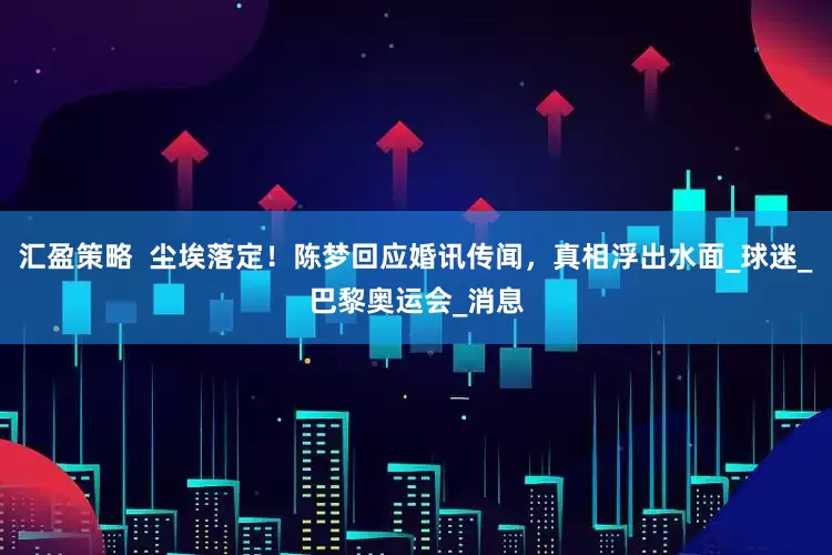 汇盈策略  尘埃落定！陈梦回应婚讯传闻，真相浮出水面_球迷_巴黎奥运会_消息