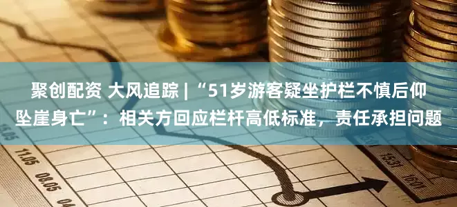 聚创配资 大风追踪 | “51岁游客疑坐护栏不慎后仰坠崖身亡”：相关方回应栏杆高低标准，责任承担问题