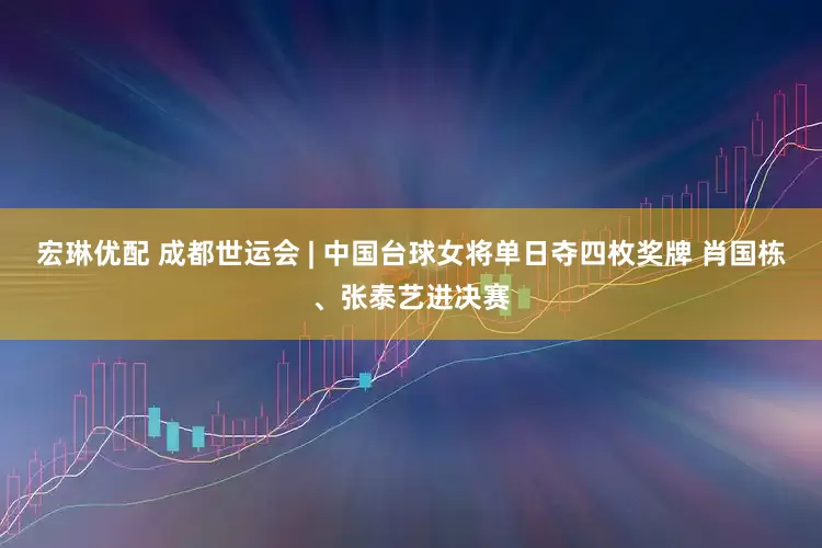 宏琳优配 成都世运会 | 中国台球女将单日夺四枚奖牌 肖国栋、张泰艺进决赛