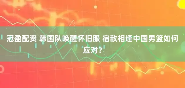 冠盈配资 韩国队唤醒怀旧服 宿敌相逢中国男篮如何应对？