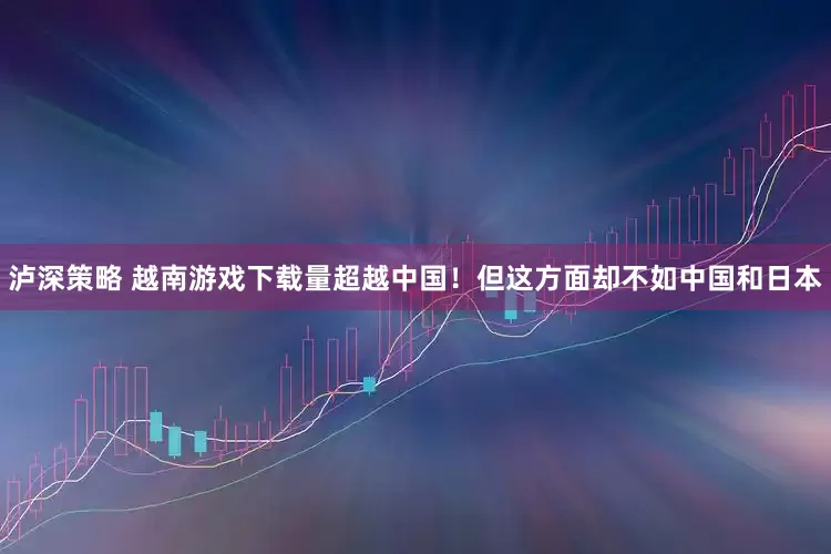 泸深策略 越南游戏下载量超越中国！但这方面却不如中国和日本