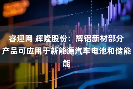 睿迎网 辉隆股份：辉铝新材部分产品可应用于新能源汽车电池和储能