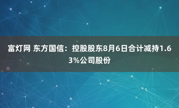 富灯网 东方国信：控股股东8月6日合计减持1.63%公司股份