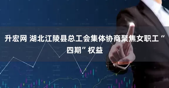 升宏网 湖北江陵县总工会集体协商聚焦女职工“四期”权益