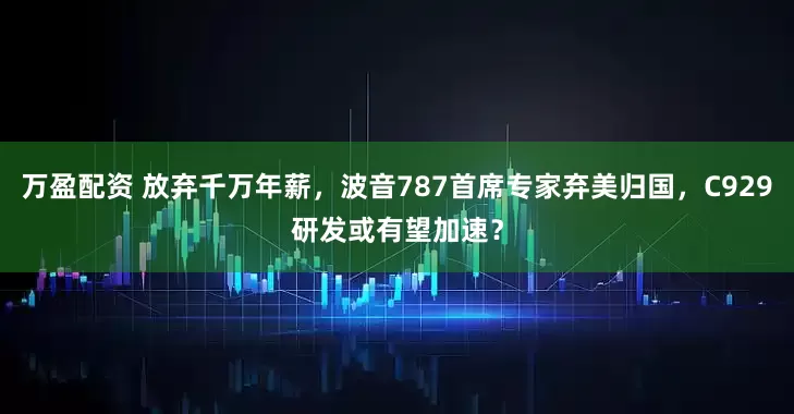 万盈配资 放弃千万年薪，波音787首席专家弃美归国，C929研发或有望加速？
