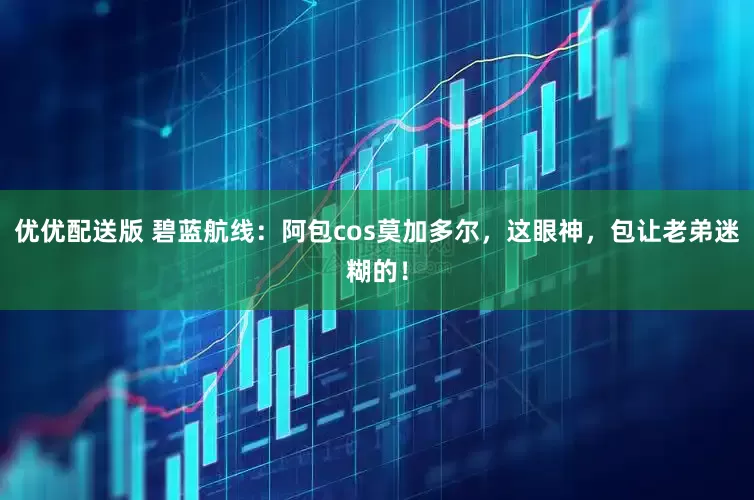 优优配送版 碧蓝航线：阿包cos莫加多尔，这眼神，包让老弟迷糊的！