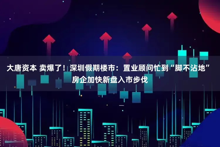 大唐资本 卖爆了！深圳假期楼市：置业顾问忙到“脚不沾地” 房企加快新盘入市步伐