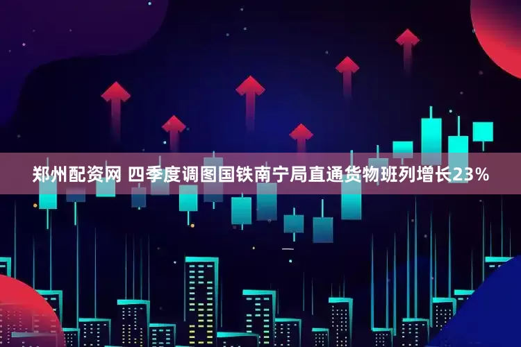 郑州配资网 四季度调图国铁南宁局直通货物班列增长23%