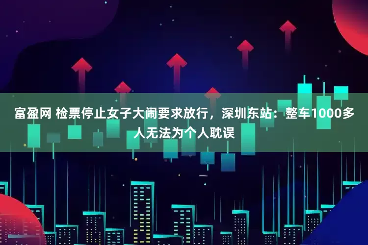 富盈网 检票停止女子大闹要求放行，深圳东站：整车1000多人无法为个人耽误