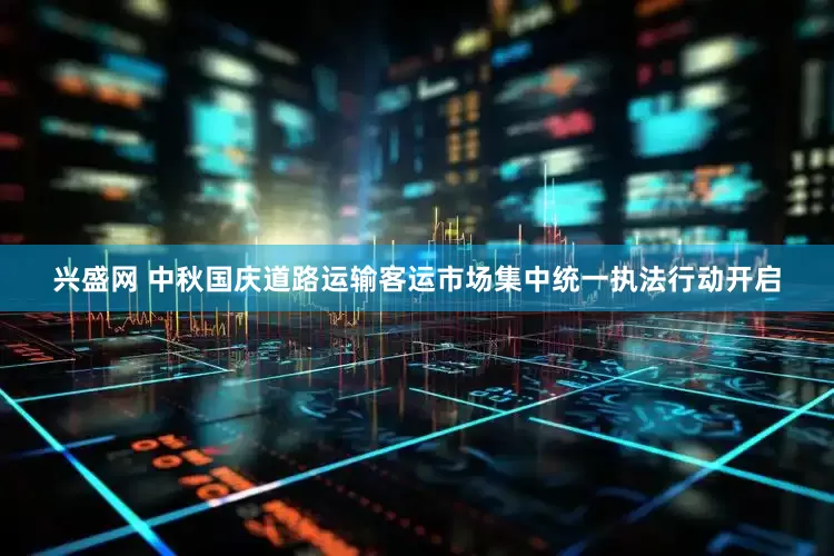 兴盛网 中秋国庆道路运输客运市场集中统一执法行动开启