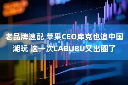 老品牌速配 苹果CEO库克也追中国潮玩 这一次LABUBU又出圈了