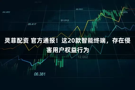 灵菲配资 官方通报！这20款智能终端，存在侵害用户权益行为