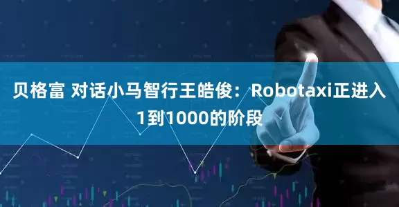 贝格富 对话小马智行王皓俊：Robotaxi正进入1到1000的阶段