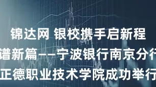 锦达网 银校携手启新程 协同育人谱新篇——宁波银行南京分行与正德职业技术学院成功举行校银合作签约仪式