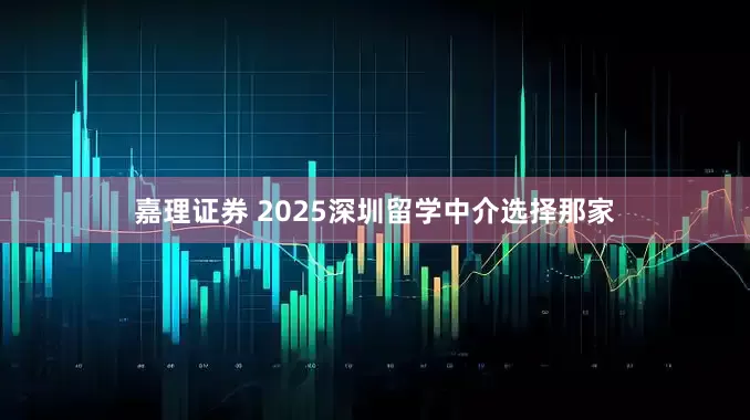 嘉理证券 2025深圳留学中介选择那家